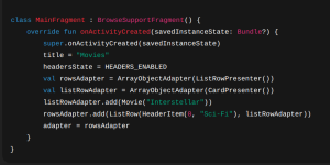 class MainFragment : BrowseSupportFragment() { override fun onActivityCreated(savedInstanceState: Bundle?) { super.onActivityCreated(savedInstanceState) title = "Movies" headersState = HEADERS_ENABLED val rowsAdapter = ArrayObjectAdapter(ListRowPresenter()) val listRowAdapter = ArrayObjectAdapter(CardPresenter()) listRowAdapter.add(Movie("Interstellar")) rowsAdapter.add(ListRow(HeaderItem(0, "Sci-Fi"), listRowAdapter)) adapter = rowsAdapter } } 